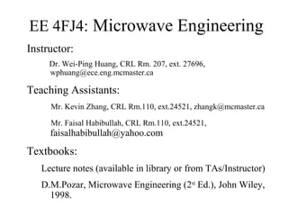 EE 4FJ4: Microwave Engineering
Instructor:
Dr. Wei-Ping Huang, CRL Rm. 207, ext. 27696,
wphuang@ece.eng.mcmaster.ca
Teaching Assistants:
Mr. Kevin Zhang, CRL Rm.110, ext.24521, zhangk@mcmaster.ca
Mr. Faisal Habibullah, CRL Rm.110, ext.24521,
faisalhabibullah@yahoo.com
Textbooks:
Lecture notes (available in library or from TAs/Instructor)
D.M.Pozar, Microwave Engineering (2nd
Ed.), John Wiley,
1998.
 