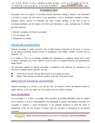 {Page 1}
INTRODUCTION
Accounting serves the purpose of providing financial information relating a business. such information
is provided to people who have interest in the organization , such as shareholders, managers, creditors,
debenture holders, bankers, tax authorities and others, broadly speaking, on the basis of type of
accounting information and the purpose for which such information is used, accounting may be divided
into three categories:
1. Financial accounting (or General accounting),
2. Cost accounting, and
3. Management accounting
FINANCIAL ACCOUNTING:
Financial accounting is mainly concerned with recording business transaction in the books of account
for the purpose presenting financial accounts to management, share holders, creditors, investors and tax
authorities, etc.
It is defined as “The art of recording, classifying and summarizing in a significant manner and in terms
of money, transactions and events, which are in part at least, of a financial character and interpreting the
results thereof”.
The information supplied by financial accounting is summarized in the following two statements at the
end of the accounting period, generally one year.
 Profit and loss account showing the net profit or loss during the period.
 Balance Sheet showing the financial position of the firm at the point of time.
OBJECTIVE OF FINANCIAL ACCOUNTING:
Financial accounting is to present a true and fair view of company’s income and financial position at
regular intervals of one year mainly for use by parties who are external to business.
COST ACCOUNTING:
Cost accounting is a branch of accounting which specializes in providing information about the detailed
cost of products or services being supplied by the undertaking. Compared with financial accounting, cost
accounting is relatively a recent development. It has primarily developed to meet the needs of
management. Profit and loss Account of balance sheet are presented to management by the financial
accountant.
 
