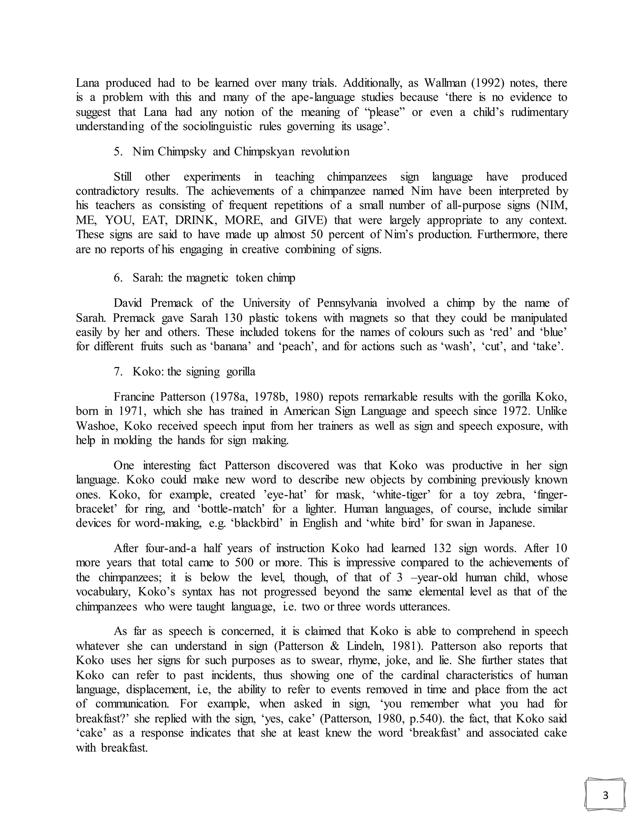 3
Lana produced had to be learned over many trials. Additionally, as Wallman (1992) notes, there
is a problem with this and many of the ape-language studies because ‘there is no evidence to
suggest that Lana had any notion of the meaning of “please” or even a child’s rudimentary
understanding of the sociolinguistic rules governing its usage’.
5. Nim Chimpsky and Chimpskyan revolution
Still other experiments in teaching chimpanzees sign language have produced
contradictory results. The achievements of a chimpanzee named Nim have been interpreted by
his teachers as consisting of frequent repetitions of a small number of all-purpose signs (NIM,
ME, YOU, EAT, DRINK, MORE, and GIVE) that were largely appropriate to any context.
These signs are said to have made up almost 50 percent of Nim’s production. Furthermore, there
are no reports of his engaging in creative combining of signs.
6. Sarah: the magnetic token chimp
David Premack of the University of Pennsylvania involved a chimp by the name of
Sarah. Premack gave Sarah 130 plastic tokens with magnets so that they could be manipulated
easily by her and others. These included tokens for the names of colours such as ‘red’ and ‘blue’
for different fruits such as ‘banana’ and ‘peach’, and for actions such as ‘wash’, ‘cut’, and ‘take’.
7. Koko: the signing gorilla
Francine Patterson (1978a, 1978b, 1980) repots remarkable results with the gorilla Koko,
born in 1971, which she has trained in American Sign Language and speech since 1972. Unlike
Washoe, Koko received speech input from her trainers as well as sign and speech exposure, with
help in molding the hands for sign making.
One interesting fact Patterson discovered was that Koko was productive in her sign
language. Koko could make new word to describe new objects by combining previously known
ones. Koko, for example, created ’eye-hat’ for mask, ‘white-tiger’ for a toy zebra, ‘finger-
bracelet’ for ring, and ‘bottle-match’ for a lighter. Human languages, of course, include similar
devices for word-making, e.g. ‘blackbird’ in English and ‘white bird’ for swan in Japanese.
After four-and-a half years of instruction Koko had learned 132 sign words. After 10
more years that total came to 500 or more. This is impressive compared to the achievements of
the chimpanzees; it is below the level, though, of that of 3 –year-old human child, whose
vocabulary, Koko’s syntax has not progressed beyond the same elemental level as that of the
chimpanzees who were taught language, i.e. two or three words utterances.
As far as speech is concerned, it is claimed that Koko is able to comprehend in speech
whatever she can understand in sign (Patterson & Lindeln, 1981). Patterson also reports that
Koko uses her signs for such purposes as to swear, rhyme, joke, and lie. She further states that
Koko can refer to past incidents, thus showing one of the cardinal characteristics of human
language, displacement, i.e, the ability to refer to events removed in time and place from the act
of communication. For example, when asked in sign, ‘you remember what you had for
breakfast?’ she replied with the sign, ‘yes, cake’ (Patterson, 1980, p.540). the fact, that Koko said
‘cake’ as a response indicates that she at least knew the word ‘breakfast’ and associated cake
with breakfast.
 