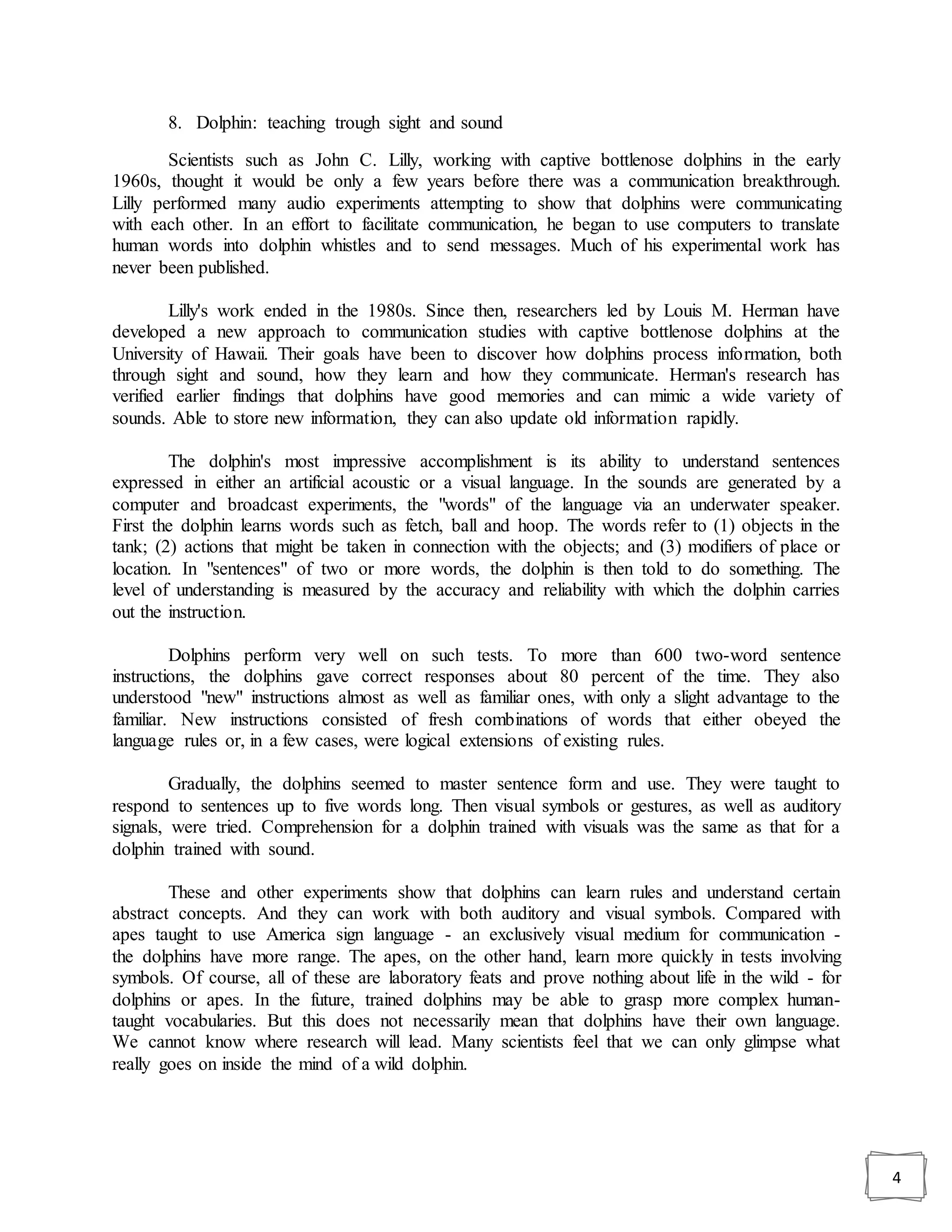 4
8. Dolphin: teaching trough sight and sound
Scientists such as John C. Lilly, working with captive bottlenose dolphins in the early
1960s, thought it would be only a few years before there was a communication breakthrough.
Lilly performed many audio experiments attempting to show that dolphins were communicating
with each other. In an effort to facilitate communication, he began to use computers to translate
human words into dolphin whistles and to send messages. Much of his experimental work has
never been published.
Lilly's work ended in the 1980s. Since then, researchers led by Louis M. Herman have
developed a new approach to communication studies with captive bottlenose dolphins at the
University of Hawaii. Their goals have been to discover how dolphins process information, both
through sight and sound, how they learn and how they communicate. Herman's research has
verified earlier findings that dolphins have good memories and can mimic a wide variety of
sounds. Able to store new information, they can also update old information rapidly.
The dolphin's most impressive accomplishment is its ability to understand sentences
expressed in either an artificial acoustic or a visual language. In the sounds are generated by a
computer and broadcast experiments, the "words" of the language via an underwater speaker.
First the dolphin learns words such as fetch, ball and hoop. The words refer to (1) objects in the
tank; (2) actions that might be taken in connection with the objects; and (3) modifiers of place or
location. In "sentences" of two or more words, the dolphin is then told to do something. The
level of understanding is measured by the accuracy and reliability with which the dolphin carries
out the instruction.
Dolphins perform very well on such tests. To more than 600 two-word sentence
instructions, the dolphins gave correct responses about 80 percent of the time. They also
understood "new" instructions almost as well as familiar ones, with only a slight advantage to the
familiar. New instructions consisted of fresh combinations of words that either obeyed the
language rules or, in a few cases, were logical extensions of existing rules.
Gradually, the dolphins seemed to master sentence form and use. They were taught to
respond to sentences up to five words long. Then visual symbols or gestures, as well as auditory
signals, were tried. Comprehension for a dolphin trained with visuals was the same as that for a
dolphin trained with sound.
These and other experiments show that dolphins can learn rules and understand certain
abstract concepts. And they can work with both auditory and visual symbols. Compared with
apes taught to use America sign language - an exclusively visual medium for communication -
the dolphins have more range. The apes, on the other hand, learn more quickly in tests involving
symbols. Of course, all of these are laboratory feats and prove nothing about life in the wild - for
dolphins or apes. In the future, trained dolphins may be able to grasp more complex human-
taught vocabularies. But this does not necessarily mean that dolphins have their own language.
We cannot know where research will lead. Many scientists feel that we can only glimpse what
really goes on inside the mind of a wild dolphin.
 