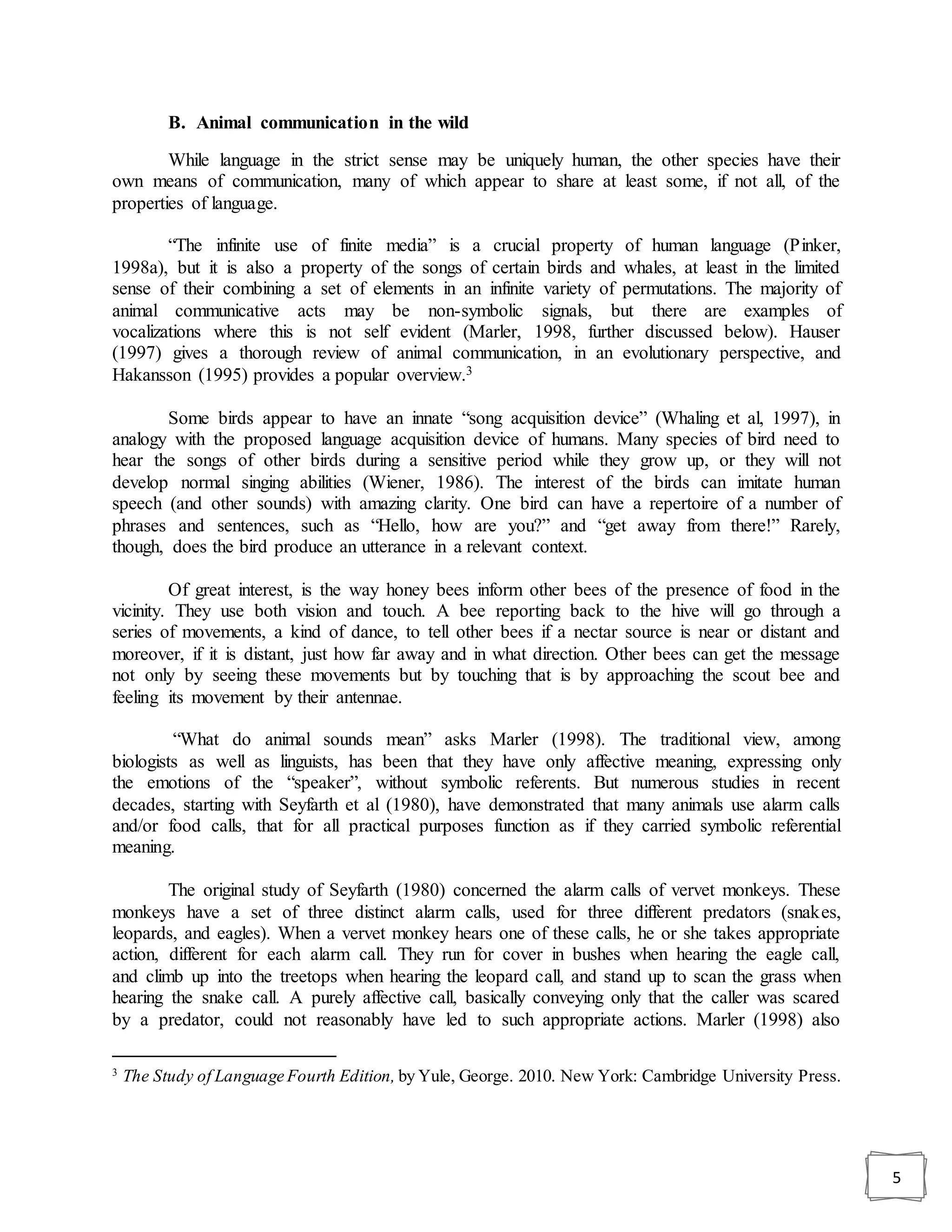 5
B. Animal communication in the wild
While language in the strict sense may be uniquely human, the other species have their
own means of communication, many of which appear to share at least some, if not all, of the
properties of language.
“The infinite use of finite media” is a crucial property of human language (Pinker,
1998a), but it is also a property of the songs of certain birds and whales, at least in the limited
sense of their combining a set of elements in an infinite variety of permutations. The majority of
animal communicative acts may be non-symbolic signals, but there are examples of
vocalizations where this is not self evident (Marler, 1998, further discussed below). Hauser
(1997) gives a thorough review of animal communication, in an evolutionary perspective, and
Hakansson (1995) provides a popular overview.3
Some birds appear to have an innate “song acquisition device” (Whaling et al, 1997), in
analogy with the proposed language acquisition device of humans. Many species of bird need to
hear the songs of other birds during a sensitive period while they grow up, or they will not
develop normal singing abilities (Wiener, 1986). The interest of the birds can imitate human
speech (and other sounds) with amazing clarity. One bird can have a repertoire of a number of
phrases and sentences, such as “Hello, how are you?” and “get away from there!” Rarely,
though, does the bird produce an utterance in a relevant context.
Of great interest, is the way honey bees inform other bees of the presence of food in the
vicinity. They use both vision and touch. A bee reporting back to the hive will go through a
series of movements, a kind of dance, to tell other bees if a nectar source is near or distant and
moreover, if it is distant, just how far away and in what direction. Other bees can get the message
not only by seeing these movements but by touching that is by approaching the scout bee and
feeling its movement by their antennae.
“What do animal sounds mean” asks Marler (1998). The traditional view, among
biologists as well as linguists, has been that they have only affective meaning, expressing only
the emotions of the “speaker”, without symbolic referents. But numerous studies in recent
decades, starting with Seyfarth et al (1980), have demonstrated that many animals use alarm calls
and/or food calls, that for all practical purposes function as if they carried symbolic referential
meaning.
The original study of Seyfarth (1980) concerned the alarm calls of vervet monkeys. These
monkeys have a set of three distinct alarm calls, used for three different predators (snakes,
leopards, and eagles). When a vervet monkey hears one of these calls, he or she takes appropriate
action, different for each alarm call. They run for cover in bushes when hearing the eagle call,
and climb up into the treetops when hearing the leopard call, and stand up to scan the grass when
hearing the snake call. A purely affective call, basically conveying only that the caller was scared
by a predator, could not reasonably have led to such appropriate actions. Marler (1998) also
3
The Study of Language Fourth Edition, by Yule, George. 2010. New York: Cambridge University Press.
 