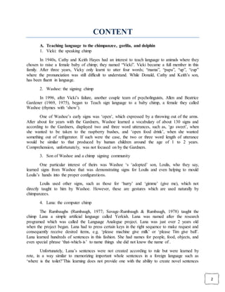 2
CONTENT
A. Teaching language to the chimpanzee, gorilla, and dolphin
1. Vicki: the speaking chimp
In 1940s, Cathy and Keith Hayes had an interest to teach language to animals where they
chosen to raise a female baby of chimp; they named “Vicki”. Vicki became a full member in this
family. After three years, Vicky only learnt to utter four words; “mama”, “papa”, “up”, “cup”
where the pronunciation was still difficult to understand. While Donald, Cathy and Keith’s son,
has been fluent in language.
2. Washoe: the signing chimp
In 1996, after Vicki’s failure, another couple team of psycholinguists, Allen and Beatrice
Gardener (1969, 1975), began to Teach sign language to a baby chimp, a female they called
Washoe (rhymes with ‘show’).
One of Washoe’s early signs was ‘open’, which expressed by a throwing out of the arms.
After about for years with the Gardners, Washoe learned a vocabulary of about 130 signs and
according to the Gardners, displayed two and three word utterances, such as, ‘go sweet’, when
she wanted to be taken to the raspberry bushes, and ‘open food drink’, when she wanted
something out of refrigerator. If such were the case, the two or three word length of utterance
would be similar to that produced by human children around the age of 1 to 2 years.
Comprehension, unfortunately, was not focused on by the Gardners.
3. Son of Washoe and a chimp signing community
One particular interest of theirs was Washoe ‘s ‘adopted’ son, Loulis, who they say,
learned signs from Washoe that was demonstrating signs for Loulis and even helping to mould
Loulis’s hands into the proper configurations.
Loulis used other signs, such as those for ‘hurry’ and ‘gimme’ (give me), which not
directly taught to him by Washoe. However, these are gestures which are used naturally by
chimpanzees.
4. Lana: the computer chimp
The Rumbaughs (Rumbaugh, 1977; Savage-Rumbaugh & Rumbaugh, 1978) taught the
chimp Lana a simple artificial language called Yerkish. Lana was named after the research
programed which was called the Language Analogue project. Lana was just over 2 years old
when the project began. Lana had to press certain keys in the right sequence to make request and
consequently receive desired items, e.g. ‘please machine give milk’ or ‘please Tim give ball’.
Lana learned hundreds of sentences in this fashion. She had names for people, food, objects, and
even special phrase ‘that-which-is’ to name things she did not know the name of .
Unfortunately, Lana’s sentences were not created according to rule but were learned by
rote, in a way similar to memorizing important whole sentences in a foreign language such as
‘where is the toilet?’This learning does not provide one with the ability to create novel sentences
 