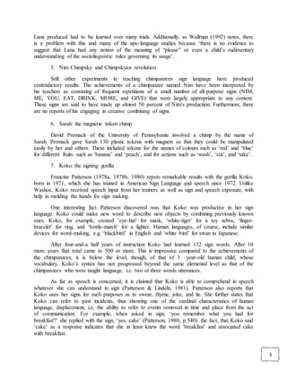 3
Lana produced had to be learned over many trials. Additionally, as Wallman (1992) notes, there
is a problem with this and many of the ape-language studies because ‘there is no evidence to
suggest that Lana had any notion of the meaning of “please” or even a child’s rudimentary
understanding of the sociolinguistic rules governing its usage’.
5. Nim Chimpsky and Chimpskyan revolution
Still other experiments in teaching chimpanzees sign language have produced
contradictory results. The achievements of a chimpanzee named Nim have been interpreted by
his teachers as consisting of frequent repetitions of a small number of all-purpose signs (NIM,
ME, YOU, EAT, DRINK, MORE, and GIVE) that were largely appropriate to any context.
These signs are said to have made up almost 50 percent of Nim’s production. Furthermore, there
are no reports of his engaging in creative combining of signs.
6. Sarah: the magnetic token chimp
David Premack of the University of Pennsylvania involved a chimp by the name of
Sarah. Premack gave Sarah 130 plastic tokens with magnets so that they could be manipulated
easily by her and others. These included tokens for the names of colours such as ‘red’ and ‘blue’
for different fruits such as ‘banana’ and ‘peach’, and for actions such as ‘wash’, ‘cut’, and ‘take’.
7. Koko: the signing gorilla
Francine Patterson (1978a, 1978b, 1980) repots remarkable results with the gorilla Koko,
born in 1971, which she has trained in American Sign Language and speech since 1972. Unlike
Washoe, Koko received speech input from her trainers as well as sign and speech exposure, with
help in molding the hands for sign making.
One interesting fact Patterson discovered was that Koko was productive in her sign
language. Koko could make new word to describe new objects by combining previously known
ones. Koko, for example, created ’eye-hat’ for mask, ‘white-tiger’ for a toy zebra, ‘finger-
bracelet’ for ring, and ‘bottle-match’ for a lighter. Human languages, of course, include similar
devices for word-making, e.g. ‘blackbird’ in English and ‘white bird’ for swan in Japanese.
After four-and-a half years of instruction Koko had learned 132 sign words. After 10
more years that total came to 500 or more. This is impressive compared to the achievements of
the chimpanzees; it is below the level, though, of that of 3 –year-old human child, whose
vocabulary, Koko’s syntax has not progressed beyond the same elemental level as that of the
chimpanzees who were taught language, i.e. two or three words utterances.
As far as speech is concerned, it is claimed that Koko is able to comprehend in speech
whatever she can understand in sign (Patterson & Lindeln, 1981). Patterson also reports that
Koko uses her signs for such purposes as to swear, rhyme, joke, and lie. She further states that
Koko can refer to past incidents, thus showing one of the cardinal characteristics of human
language, displacement, i.e, the ability to refer to events removed in time and place from the act
of communication. For example, when asked in sign, ‘you remember what you had for
breakfast?’ she replied with the sign, ‘yes, cake’ (Patterson, 1980, p.540). the fact, that Koko said
‘cake’ as a response indicates that she at least knew the word ‘breakfast’ and associated cake
with breakfast.
 