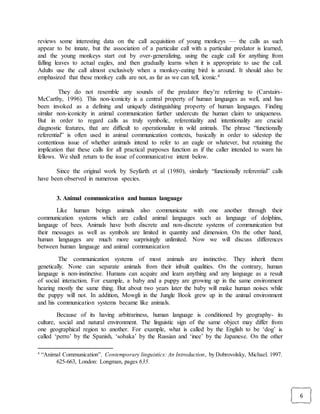 6
reviews some interesting data on the call acquisition of young monkeys — the calls as such
appear to be innate, but the association of a particular call with a particular predator is learned,
and the young monkeys start out by over-generalizing, using the eagle call for anything from
falling leaves to actual eagles, and then gradually learns when it is appropriate to use the call.
Adults use the call almost exclusively when a monkey-eating bird is around. It should also be
emphasized that these monkey calls are not, as far as we can tell, iconic.4
They do not resemble any sounds of the predator they’re referring to (Carstairs-
McCarthy, 1996). This non-iconicity is a central property of human languages as well, and has
been invoked as a defining and uniquely distinguishing property of human languages. Finding
similar non-iconicity in animal communication further undercuts the human claim to uniqueness.
But in order to regard calls as truly symbolic, referentiality and intentionality are crucial
diagnostic features, that are difficult to operationalize in wild animals. The phrase “functionally
referential” is often used in animal communication contexts, basically in order to sidestep the
contentious issue of whether animals intend to refer to an eagle or whatever, but retaining the
implication that these calls for all practical purposes function as if the caller intended to warn his
fellows. We shall return to the issue of communicative intent below.
Since the original work by Seyfarth et al (1980), similarly “functionally referential” calls
have been observed in numerous species.
3. Animal communication and human language
Like human beings animals also communicate with one another through their
communication systems which are called animal languages such as language of dolphins,
language of bees. Animals have both discrete and non-discrete systems of communication but
their messages as well as symbols are limited in quantity and dimension. On the other hand,
human languages are much more surprisingly unlimited. Now we will discuss differences
between human language and animal communication
The communication systems of most animals are instinctive. They inherit them
genetically. None can separate animals from their inbuilt qualities. On the contrary, human
language is non-instinctive. Humans can acquire and learn anything and any language as a result
of social interaction. For example, a baby and a puppy are growing up in the same environment
hearing mostly the same thing. But about two years later the baby will make human noises while
the puppy will not. In addition, Mowgli in the Jungle Book grew up in the animal environment
and his communication systems became like animals.
Because of its having arbitrariness, human language is conditioned by geography- its
culture, social and natural environment. The linguistic sign of the same object may differ from
one geographical region to another. For example, what is called by the English to be ‘dog’ is
called ‘perro’ by the Spanish, ‘sobaka’ by the Russian and ‘inee’ by the Japanese. On the other
4
“Animal Communication”. Contemporary linguistics: An Introduction, by Dobrovolsky, Michael. 1997.
625-663, London: Longman, pages 635.
 