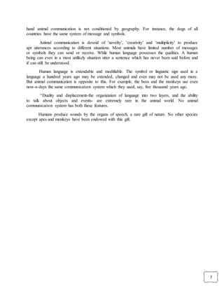 7
hand animal communication is not conditioned by geography. For instance, the dogs of all
countries have the same system of message and symbols.
Animal communication is devoid of ‘novelty’, ‘creativity’ and ‘multiplicity’ to produce
apt utterances according to different situations. Most animals have limited number of messages
or symbols they can send or receive. While human language possesses the qualities. A human
being can even in a most unlikely situation utter a sentence which has never been said before and
if can still be understood.
Human language is extendable and modifiable. The symbol or linguistic sign used in a
language a hundred years ago may be extended, changed and even may not be used any more.
But animal communication is opposite to this. For example, the bees and the monkeys use even
now-a-days the same communication system which they used, say, five thousand years ago.
‘‘Duality and displacement-the organization of language into two layers, and the ability
to talk about objects and events- are extremely rare in the animal world. No animal
communication system has both these features.
Humans produce sounds by the organs of speech, a rare gift of nature. No other species
except apes and monkeys have been endowed with this gift.
 
