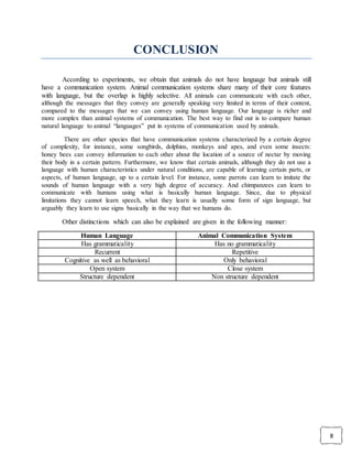 8
CONCLUSION
According to experiments, we obtain that animals do not have language but animals still
have a communication system. Animal communication systems share many of their core features
with language, but the overlap is highly selective. All animals can communicate with each other,
although the messages that they convey are generally speaking very limited in terms of their content,
compared to the messages that we can convey using human language. Our language is richer and
more complex than animal systems of communication. The best way to find out is to compare human
natural language to animal “languages” put in systems of communication used by animals.
There are other species that have communication systems characterized by a certain degree
of complexity, for instance, some songbirds, dolphins, monkeys and apes, and even some insects:
honey bees can convey information to each other about the location of a source of nectar by moving
their body in a certain pattern. Furthermore, we know that certain animals, although they do not use a
language with human characteristics under natural conditions, are capable of learning certain parts, or
aspects, of human language, up to a certain level. For instance, some parrots can learn to imitate the
sounds of human language with a very high degree of accuracy. And chimpanzees can learn to
communicate with humans using what is basically human language. Since, due to physical
limitations they cannot learn speech, what they learn is usually some form of sign language, but
arguably they learn to use signs basically in the way that we humans do.
Other distinctions which can also be explained are given in the following manner:
Human Language Animal Communication System
Has grammaticality Has no grammaticality
Recurrent Repetitive
Cognitive as well as behavioral Only behavioral
Open system Close system
Structure dependent Non structure dependent
 