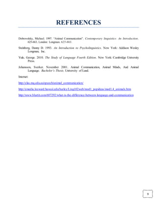 9
REFERENCES
Dobrovolsky, Michael. 1997. “Animal Communication”. Contemporary linguistics: An Introduction.
625-663, London: Longman. 625-663.
Steinberg, Danny D. 1993. An Introduction to Psycholinguistics. New York: Addison Wesley
Longman, Inc.
Yule, George. 2010. The Study of Language Fourth Edition. New York: Cambridge University
Press.
Johansson, Sverker. November 2001. Animal Communication, Animal Minds, And Animal
Language. Bachelor’s Thesis. University of Lund.
Internet:
http://clas.mq.edu.au/speech/animal_communication/
http://emedia.leeward.hawaii.edu/hurley/Ling102web/mod1_popideas/mod1.4_animals.htm
http://www.blurtit.com/607292/what-is-the-difference-between-language-and-communication
 