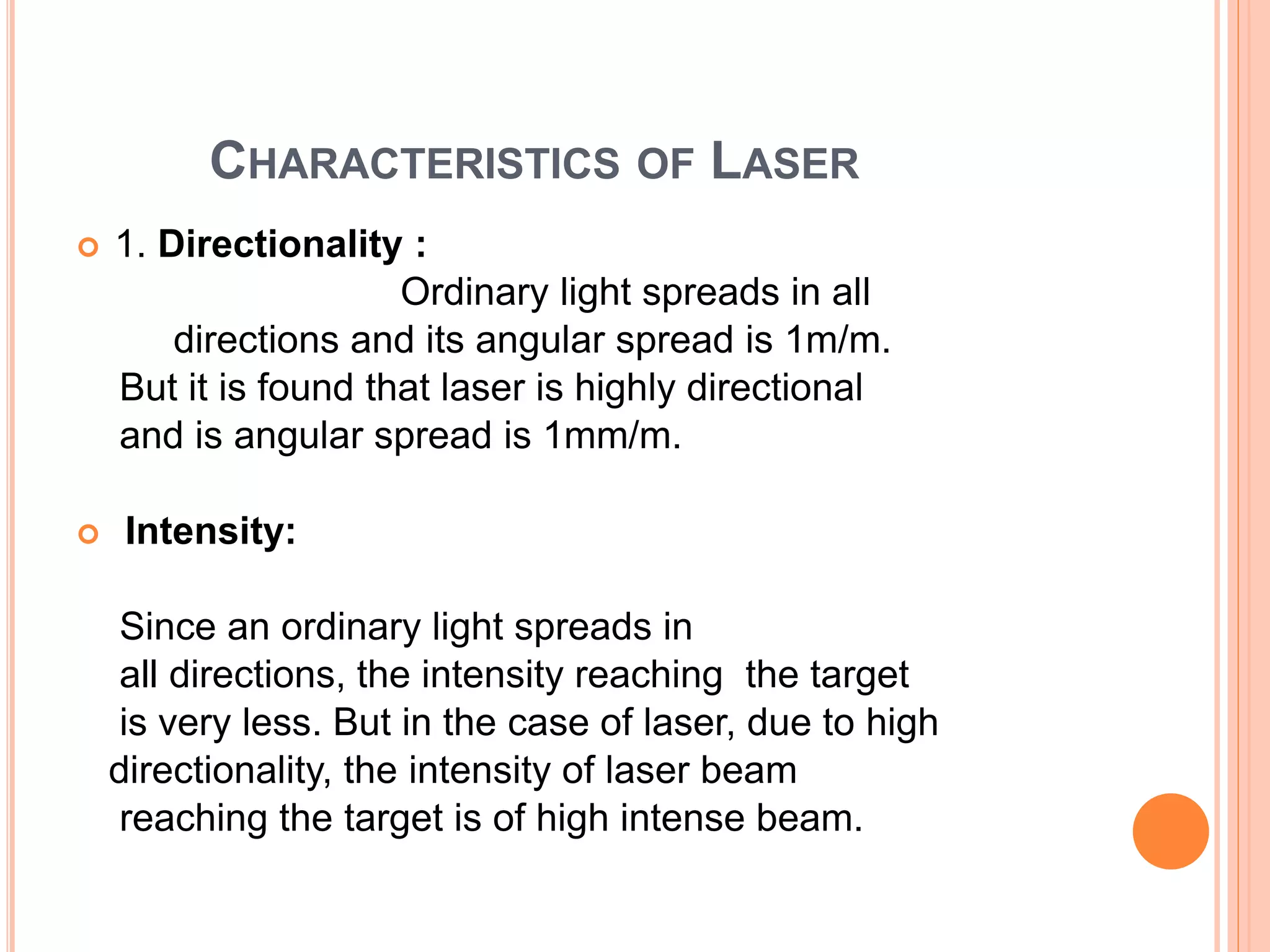 CHARACTERISTICS OF LASER
 1. Directionality :
Ordinary light spreads in all
directions and its angular spread is 1m/m.
But it is found that laser is highly directional
and is angular spread is 1mm/m.
 Intensity:
Since an ordinary light spreads in
all directions, the intensity reaching the target
is very less. But in the case of laser, due to high
directionality, the intensity of laser beam
reaching the target is of high intense beam.
 