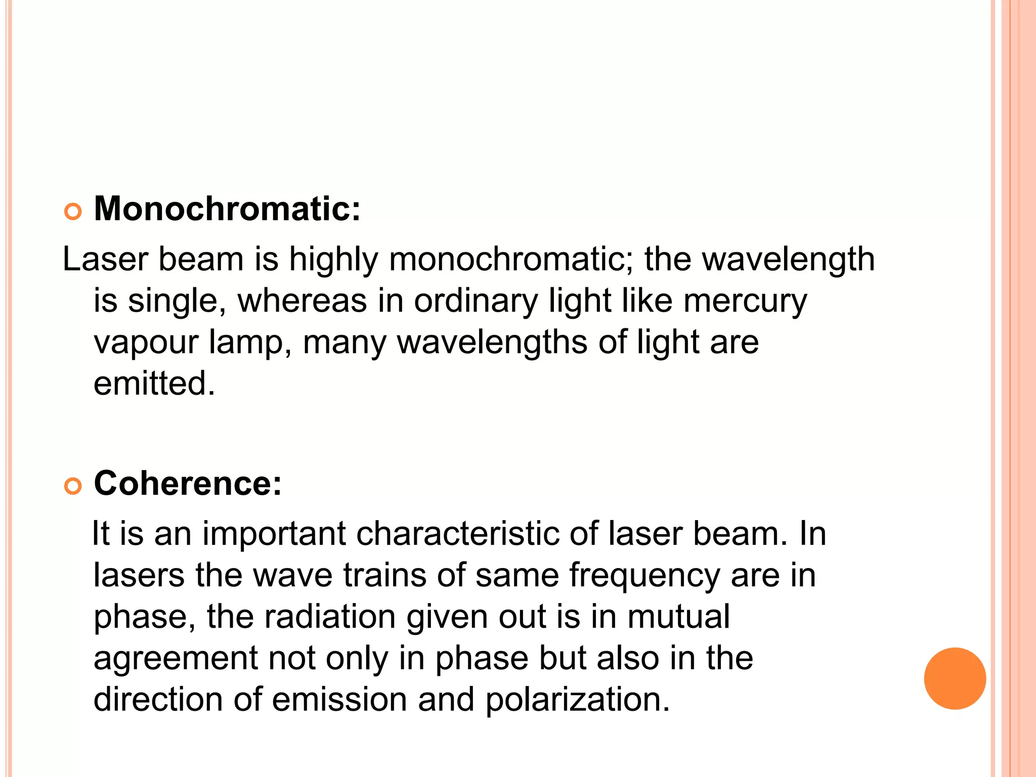  Monochromatic:
Laser beam is highly monochromatic; the wavelength
is single, whereas in ordinary light like mercury
vapour lamp, many wavelengths of light are
emitted.
 Coherence:
It is an important characteristic of laser beam. In
lasers the wave trains of same frequency are in
phase, the radiation given out is in mutual
agreement not only in phase but also in the
direction of emission and polarization.
 