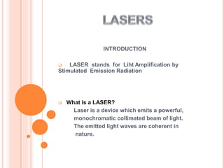 INTRODUCTION
 LASER stands for Liht Amplification by
Stimulated Emission Radiation
 What is a LASER?
Laser is a device which emits a powerful,
monochromatic collimated beam of light.
The emitted light waves are coherent in
nature.
 