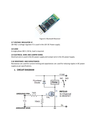 Figure 6: Bluetooth Receiver
2.7 VOLTAGE REGULATOR IC
LM 7812 a voltage regulator IC is used in the 12V DC Power supply.
2.8 LOAD
A single phase 230 V, 50 Hz, load is required.
2.9 ELECTRICAL WIRE AND JUMPER WIRES
Electrical wire is used in the AC power supply and Jumper wire in the DC power Supply.
2.10 RESISTANCE AND CAPACITANCES
Resistances are used for current limiting and capacitances are used for reducing ripples in DC power
supply as per specifications.
3. CIRCUIT DIAGRAM
 