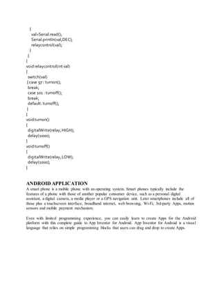 {
val=Serial.read();
Serial.println(val,DEC);
relaycontrol(val);
}
}
}
voidrelaycontrol(int val)
{
switch(val)
{ case 97 : turnon();
break;
case 101 : turnoff();
break;
default: turnoff();
}
}
voidturnon()
{
digitalWrite(relay,HIGH);
delay(1000);
}
voidturnoff()
{
digitalWrite(relay,LOW);
delay(1000);
}
ANDROID APPLICATION
A smart phone is a mobile phone with an operating system. Smart phones typically include the
features of a phone with those of another popular consumer device, such as a personal digital
assistant, a digital camera, a media player or a GPS navigation unit. Later smartphones include all of
those plus a touchscreen interface, broadband internet, web browsing, Wi-Fi, 3rd-party Apps, motion
sensors and mobile payment mechanism.
Even with limited programming experience, you can easily learn to create Apps for the Android
platform with this complete guide to App Inventor for Android. App Inventor for Android is a visual
language that relies on simple programming blocks that users can drag and drop to create Apps.
 