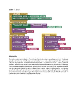 CODE BLOCKS-
CONCLUSION
The systemasthe name indicates,‘Androidbasedhomeautomation’makesthe systemmore flexibleand
provides attractive user interface compared to other home automation systems. In this system we
integrate mobile devices into home automation systems. A novel architecture for a home automation
systemis proposedusingthe relativelynew communicationtechnologies.The systemconsistsof mainly
three componentsisaBluetoothmodule,Arduinomicrocontrollerandrelaycircuits.Bluetoothisusedas
the communication channel between android phone and the Arduino microcontroller. We hide the
complexityof the notionsinvolvedinthe home automationsystemby includingthemintoa simple,but
comprehensive setof relatedconcepts.Thissimplificationisneededtofitasmuchof the functionalityon
the limited space offered by a mobile device’s display.
 