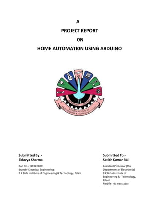 A
PROJECT REPORT
ON
HOME AUTOMATION USING ARDUINO
SubmittedBy: - SubmittedTo:-
Eklavya Sharma SatishKumar Rai
Roll No.- 12EBKEE031 AssistantProfessor(The
Branch- Electrical EngineeringI Departmentof Electronics)
B K BirlaInstitute of Engineering&Technology,Pilani B K BirlaInstitute of
Engineering& Technology,
Pilani
Mobile:+91 9785551210
 