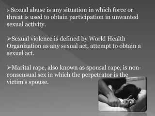  Sexual abuse is any situation in which force or
threat is used to obtain participation in unwanted
sexual activity.
Sexual violence is defined by World Health
Organization as any sexual act, attempt to obtain a
sexual act.
Marital rape, also known as spousal rape, is non-
consensual sex in which the perpetrator is the
victim's spouse.
 
