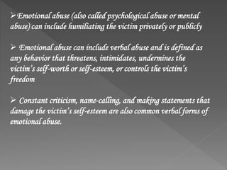 Emotional abuse (also called psychological abuse or mental
abuse) can include humiliating the victim privately or publicly
 Emotional abuse can include verbal abuse and is defined as
any behavior that threatens, intimidates, undermines the
victim’s self-worth or self-esteem, or controls the victim’s
freedom
 Constant criticism, name-calling, and making statements that
damage the victim’s self-esteem are also common verbal forms of
emotional abuse.
 