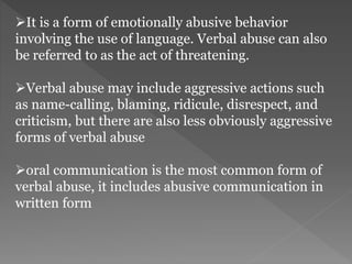 It is a form of emotionally abusive behavior
involving the use of language. Verbal abuse can also
be referred to as the act of threatening.
Verbal abuse may include aggressive actions such
as name-calling, blaming, ridicule, disrespect, and
criticism, but there are also less obviously aggressive
forms of verbal abuse
oral communication is the most common form of
verbal abuse, it includes abusive communication in
written form
 