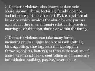  Domestic violence, also known as domestic
abuse, spousal abuse, battering, family violence,
and intimate partner violence (IPV), is a pattern of
behavior which involves the abuse by one partner
against another in an intimate relationship such as
marriage, cohabitation, dating or within the family.
 Domestic violence can take many forms,
including physical aggression or assault (hitting,
kicking, biting, shoving, restraining, slapping,
throwing objects, battery), or threats thereof; sexual
abuse; emotional abuse; controlling or domineering
intimidation, stalking, passive/covert abuse
 