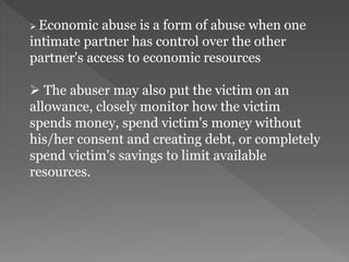 Economic abuse is a form of abuse when one
intimate partner has control over the other
partner's access to economic resources
 The abuser may also put the victim on an
allowance, closely monitor how the victim
spends money, spend victim's money without
his/her consent and creating debt, or completely
spend victim's savings to limit available
resources.
 