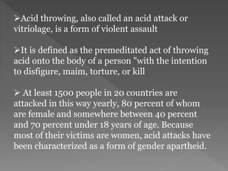 Acid throwing, also called an acid attack or
vitriolage, is a form of violent assault
It is defined as the premeditated act of throwing
acid onto the body of a person "with the intention
to disfigure, maim, torture, or kill
 At least 1500 people in 20 countries are
attacked in this way yearly, 80 percent of whom
are female and somewhere between 40 percent
and 70 percent under 18 years of age. Because
most of their victims are women, acid attacks have
been characterized as a form of gender apartheid.
 