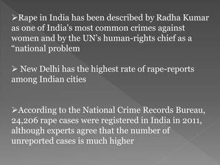 Rape in India has been described by Radha Kumar
as one of India's most common crimes against
women and by the UN’s human-rights chief as a
“national problem
 New Delhi has the highest rate of rape-reports
among Indian cities
According to the National Crime Records Bureau,
24,206 rape cases were registered in India in 2011,
although experts agree that the number of
unreported cases is much higher
 