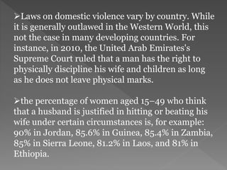 Laws on domestic violence vary by country. While
it is generally outlawed in the Western World, this
not the case in many developing countries. For
instance, in 2010, the United Arab Emirates's
Supreme Court ruled that a man has the right to
physically discipline his wife and children as long
as he does not leave physical marks.
the percentage of women aged 15–49 who think
that a husband is justified in hitting or beating his
wife under certain circumstances is, for example:
90% in Jordan, 85.6% in Guinea, 85.4% in Zambia,
85% in Sierra Leone, 81.2% in Laos, and 81% in
Ethiopia.
 