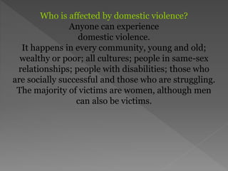 Who is affected by domestic violence?
Anyone can experience
domestic violence.
It happens in every community, young and old;
wealthy or poor; all cultures; people in same-sex
relationships; people with disabilities; those who
are socially successful and those who are struggling.
The majority of victims are women, although men
can also be victims.
 
