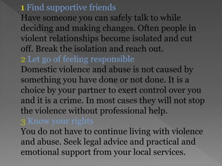 1 Find supportive friends
Have someone you can safely talk to while
deciding and making changes. Often people in
violent relationships become isolated and cut
off. Break the isolation and reach out.
2 Let go of feeling responsible
Domestic violence and abuse is not caused by
something you have done or not done. It is a
choice by your partner to exert control over you
and it is a crime. In most cases they will not stop
the violence without professional help.
3 Know your rights
You do not have to continue living with violence
and abuse. Seek legal advice and practical and
emotional support from your local services.
 