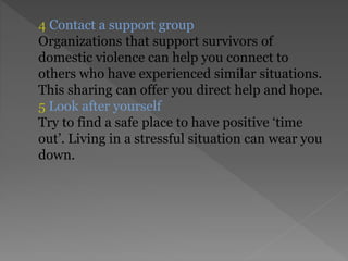 4 Contact a support group
Organizations that support survivors of
domestic violence can help you connect to
others who have experienced similar situations.
This sharing can offer you direct help and hope.
5 Look after yourself
Try to find a safe place to have positive ‘time
out’. Living in a stressful situation can wear you
down.
 