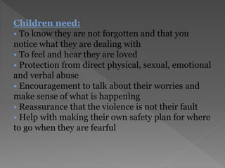 Children need:
• To know they are not forgotten and that you
notice what they are dealing with
• To feel and hear they are loved
• Protection from direct physical, sexual, emotional
and verbal abuse
• Encouragement to talk about their worries and
make sense of what is happening
• Reassurance that the violence is not their fault
• Help with making their own safety plan for where
to go when they are fearful
 