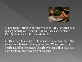  The term "intimate partner violence" (IPV) is often used
synonymously with domestic abuse/domestic violence.
Family violence is a broader definition.
 often used to include child abuse, elder abuse, and other
violent acts between family members. Wife abuse, wife
beating, and battering are descriptive terms that have lost
popularity recently for several reasons
 