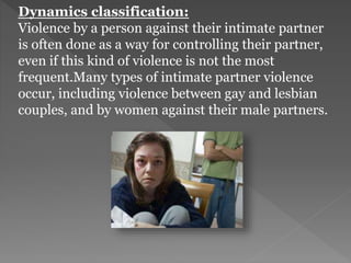 Dynamics classification:
Violence by a person against their intimate partner
is often done as a way for controlling their partner,
even if this kind of violence is not the most
frequent.Many types of intimate partner violence
occur, including violence between gay and lesbian
couples, and by women against their male partners.
 