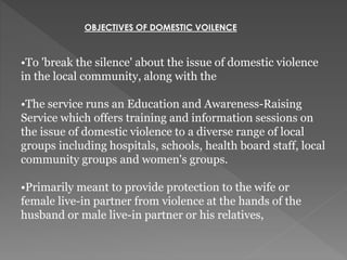 OBJECTIVES OF DOMESTIC VOILENCE
•To 'break the silence' about the issue of domestic violence
in the local community, along with the
•The service runs an Education and Awareness-Raising
Service which offers training and information sessions on
the issue of domestic violence to a diverse range of local
groups including hospitals, schools, health board staff, local
community groups and women's groups.
•Primarily meant to provide protection to the wife or
female live-in partner from violence at the hands of the
husband or male live-in partner or his relatives,
 