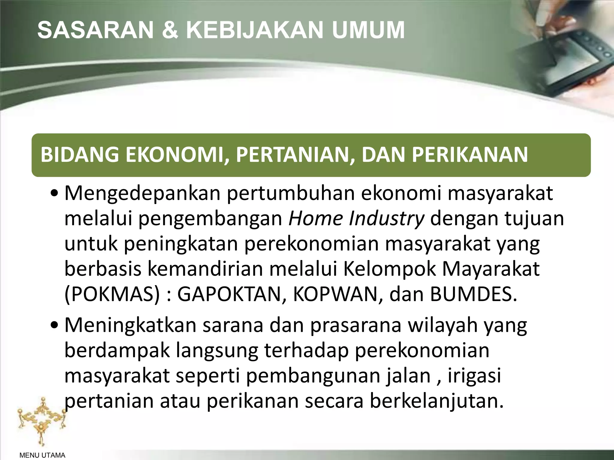 SASARAN & KEBIJAKAN UMUM
MENU UTAMA
BIDANG EKONOMI, PERTANIAN, DAN PERIKANAN
• Mengedepankan pertumbuhan ekonomi masyarakat
melalui pengembangan Home Industry dengan tujuan
untuk peningkatan perekonomian masyarakat yang
berbasis kemandirian melalui Kelompok Mayarakat
(POKMAS) : GAPOKTAN, KOPWAN, dan BUMDES.
• Meningkatkan sarana dan prasarana wilayah yang
berdampak langsung terhadap perekonomian
masyarakat seperti pembangunan jalan , irigasi
pertanian atau perikanan secara berkelanjutan.
 