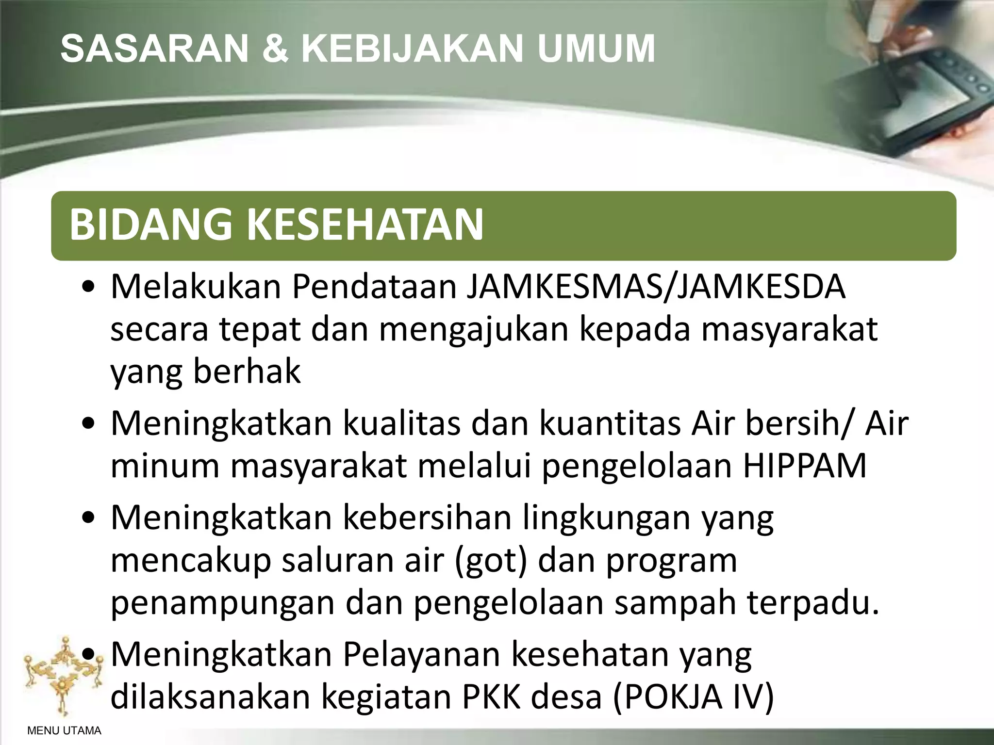 SASARAN & KEBIJAKAN UMUM
MENU UTAMA
BIDANG KESEHATAN
• Melakukan Pendataan JAMKESMAS/JAMKESDA
secara tepat dan mengajukan kepada masyarakat
yang berhak
• Meningkatkan kualitas dan kuantitas Air bersih/ Air
minum masyarakat melalui pengelolaan HIPPAM
• Meningkatkan kebersihan lingkungan yang
mencakup saluran air (got) dan program
penampungan dan pengelolaan sampah terpadu.
• Meningkatkan Pelayanan kesehatan yang
dilaksanakan kegiatan PKK desa (POKJA IV)
 