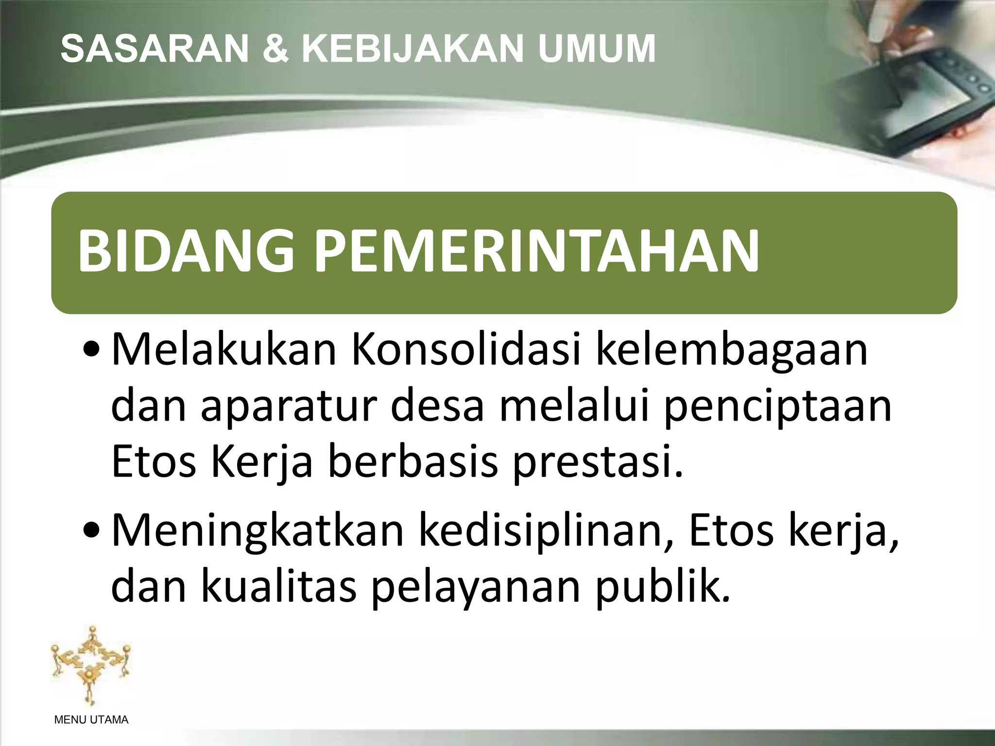 SASARAN & KEBIJAKAN UMUM
MENU UTAMA
BIDANG PEMERINTAHAN
•Melakukan Konsolidasi kelembagaan
dan aparatur desa melalui penciptaan
Etos Kerja berbasis prestasi.
•Meningkatkan kedisiplinan, Etos kerja,
dan kualitas pelayanan publik.
 