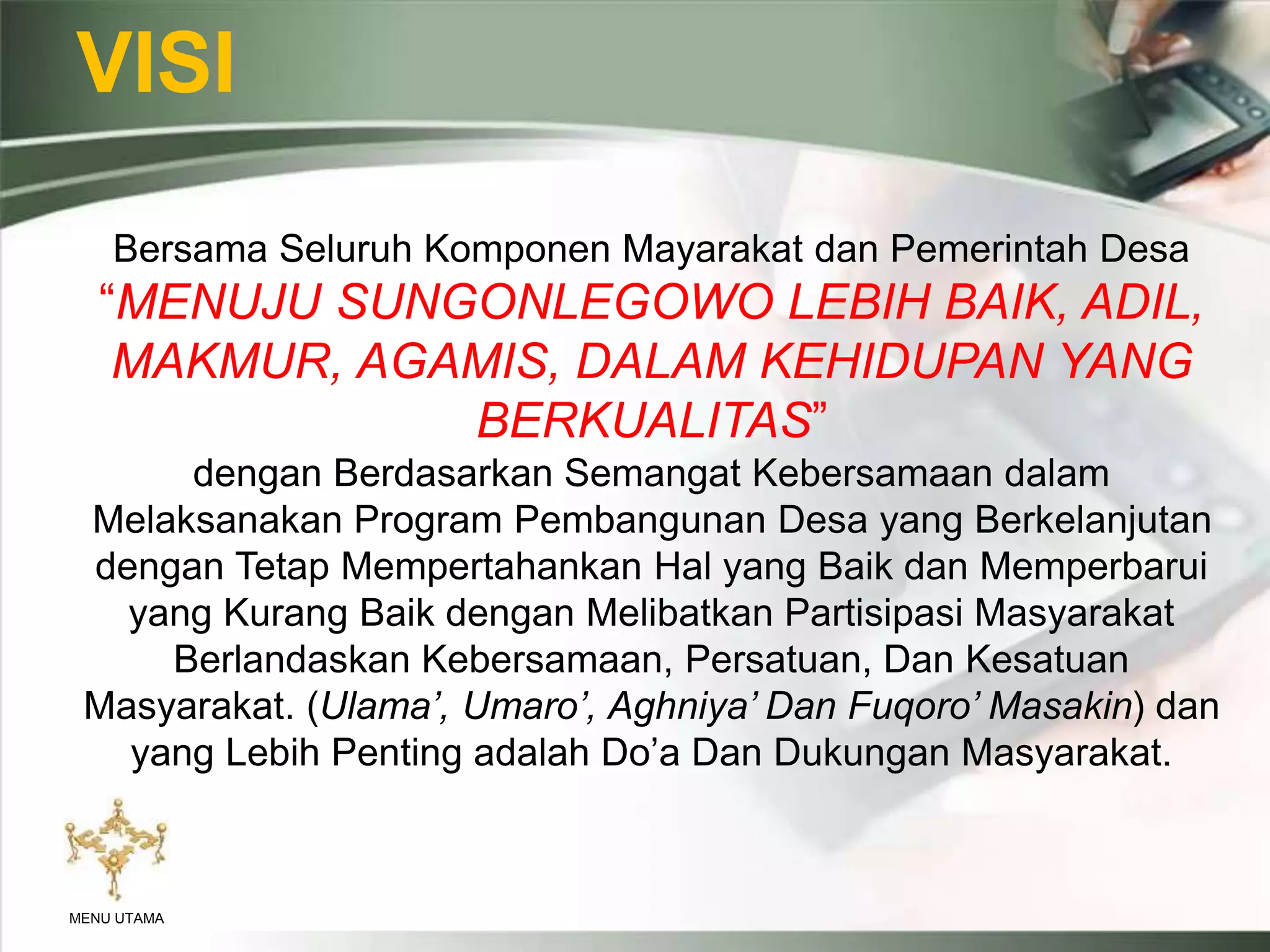 VISI
Bersama Seluruh Komponen Mayarakat dan Pemerintah Desa
“MENUJU SUNGONLEGOWO LEBIH BAIK, ADIL,
MAKMUR, AGAMIS, DALAM KEHIDUPAN YANG
BERKUALITAS”
dengan Berdasarkan Semangat Kebersamaan dalam
Melaksanakan Program Pembangunan Desa yang Berkelanjutan
dengan Tetap Mempertahankan Hal yang Baik dan Memperbarui
yang Kurang Baik dengan Melibatkan Partisipasi Masyarakat
Berlandaskan Kebersamaan, Persatuan, Dan Kesatuan
Masyarakat. (Ulama’, Umaro’, Aghniya’ Dan Fuqoro’ Masakin) dan
yang Lebih Penting adalah Do’a Dan Dukungan Masyarakat.
MENU UTAMA
 