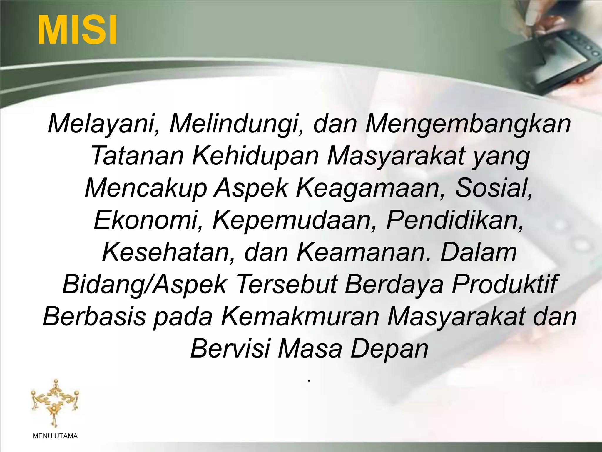 MISI
Melayani, Melindungi, dan Mengembangkan
Tatanan Kehidupan Masyarakat yang
Mencakup Aspek Keagamaan, Sosial,
Ekonomi, Kepemudaan, Pendidikan,
Kesehatan, dan Keamanan. Dalam
Bidang/Aspek Tersebut Berdaya Produktif
Berbasis pada Kemakmuran Masyarakat dan
Bervisi Masa Depan
.
MENU UTAMA
 
