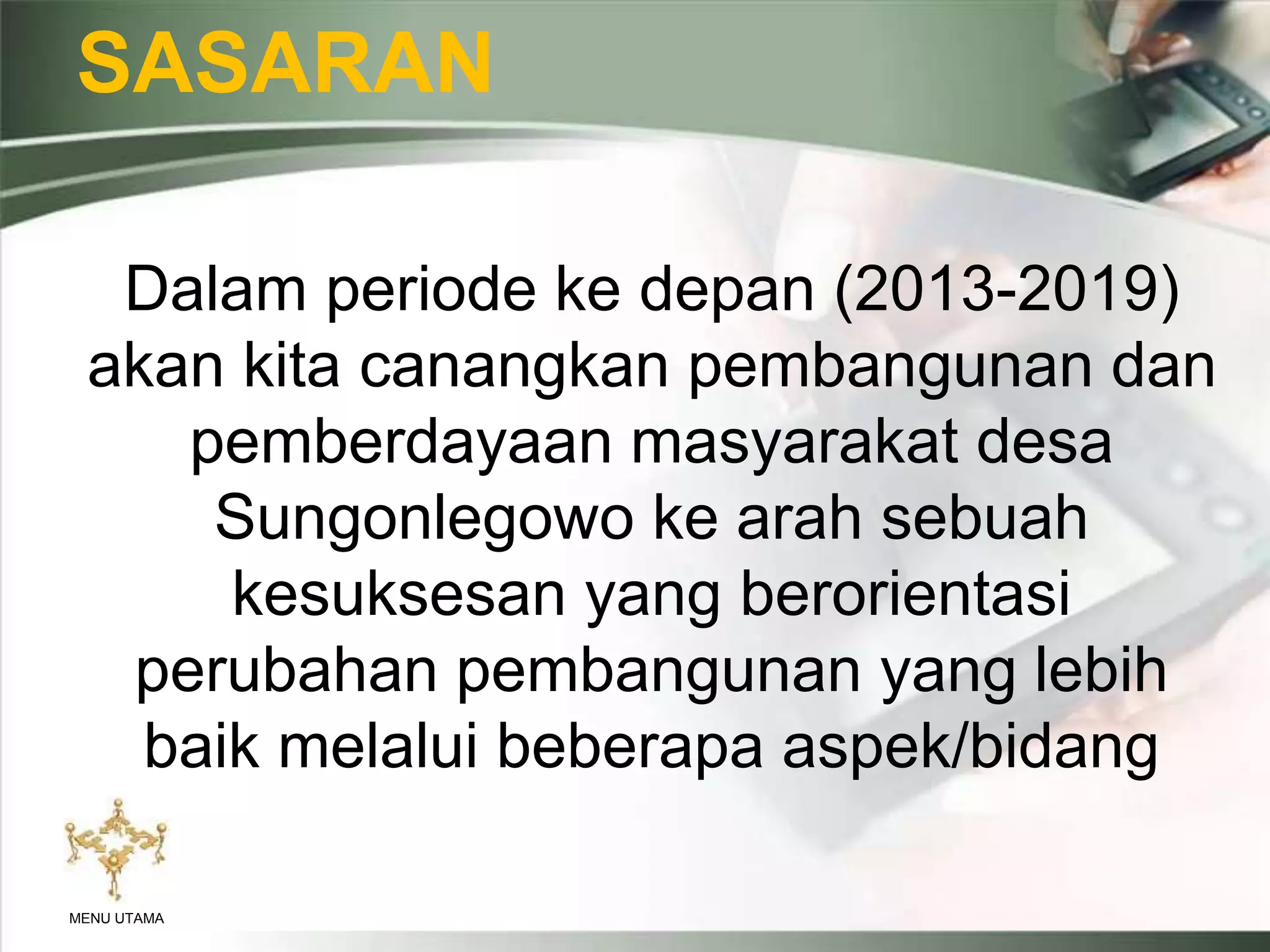 SASARAN
Dalam periode ke depan (2013-2019)
akan kita canangkan pembangunan dan
pemberdayaan masyarakat desa
Sungonlegowo ke arah sebuah
kesuksesan yang berorientasi
perubahan pembangunan yang lebih
baik melalui beberapa aspek/bidang
MENU UTAMA
 