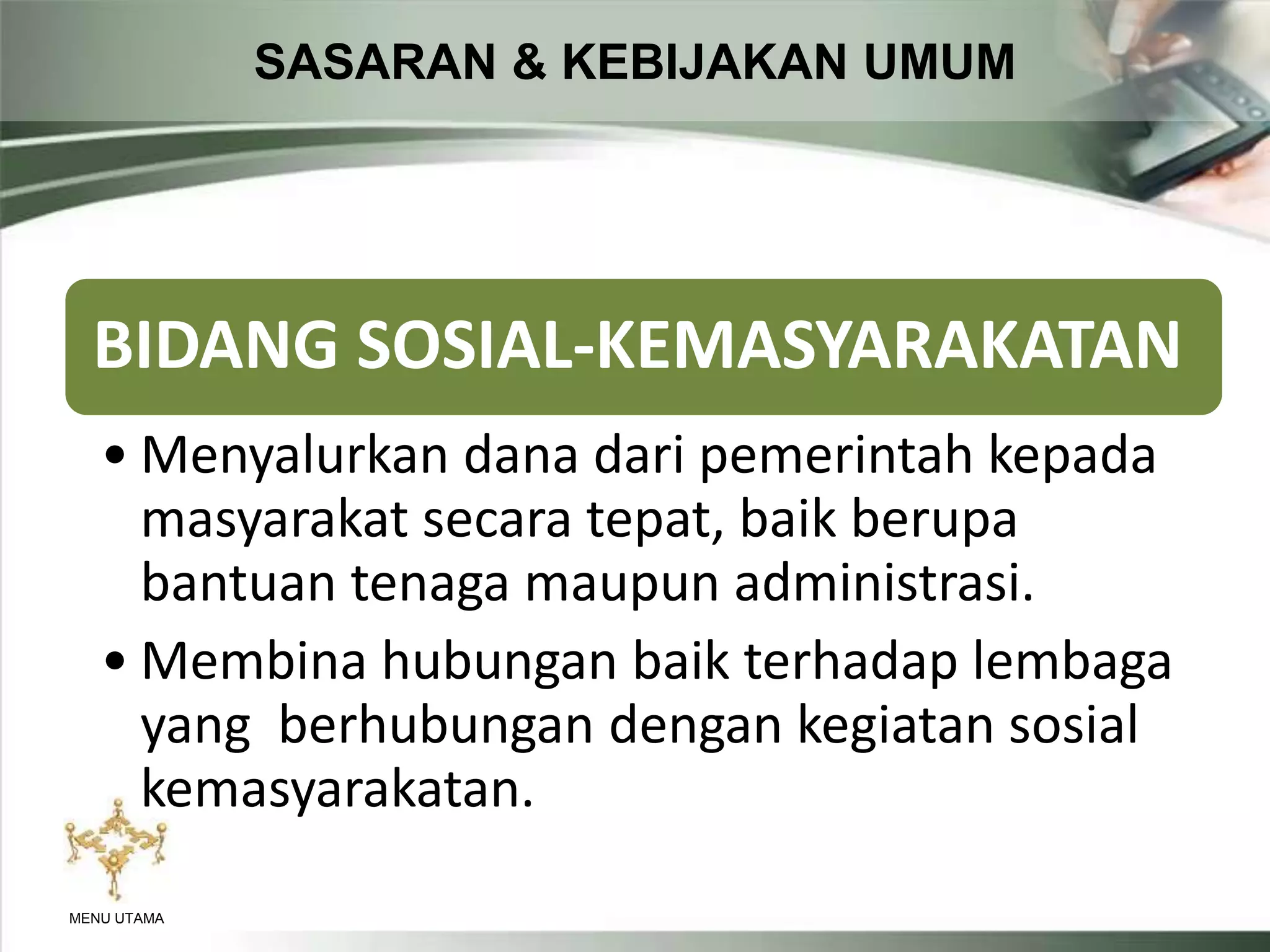 SASARAN & KEBIJAKAN UMUM
MENU UTAMA
BIDANG SOSIAL-KEMASYARAKATAN
• Menyalurkan dana dari pemerintah kepada
masyarakat secara tepat, baik berupa
bantuan tenaga maupun administrasi.
• Membina hubungan baik terhadap lembaga
yang berhubungan dengan kegiatan sosial
kemasyarakatan.
 