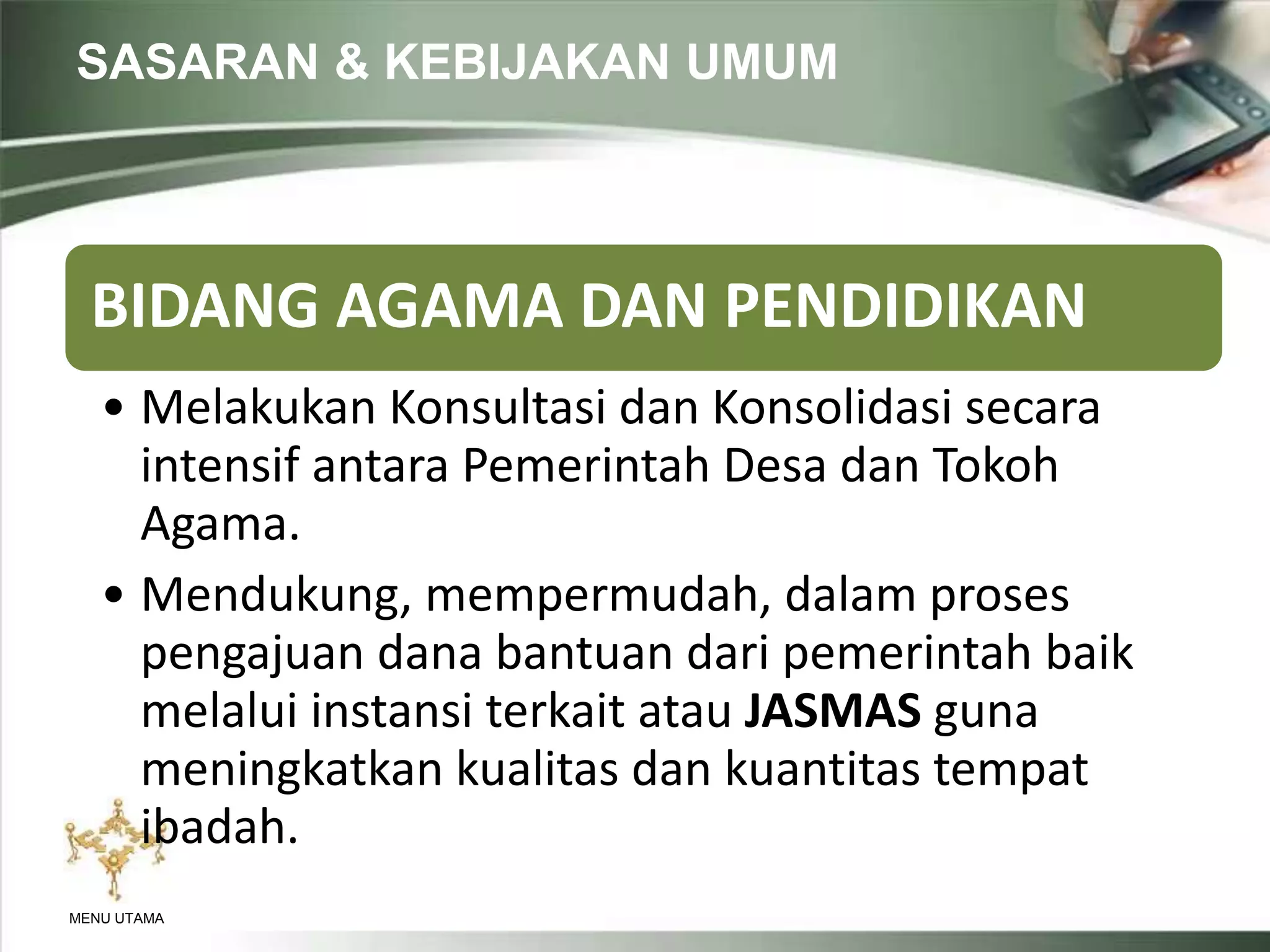 SASARAN & KEBIJAKAN UMUM
MENU UTAMA
BIDANG AGAMA DAN PENDIDIKAN
• Melakukan Konsultasi dan Konsolidasi secara
intensif antara Pemerintah Desa dan Tokoh
Agama.
• Mendukung, mempermudah, dalam proses
pengajuan dana bantuan dari pemerintah baik
melalui instansi terkait atau JASMAS guna
meningkatkan kualitas dan kuantitas tempat
ibadah.
 
