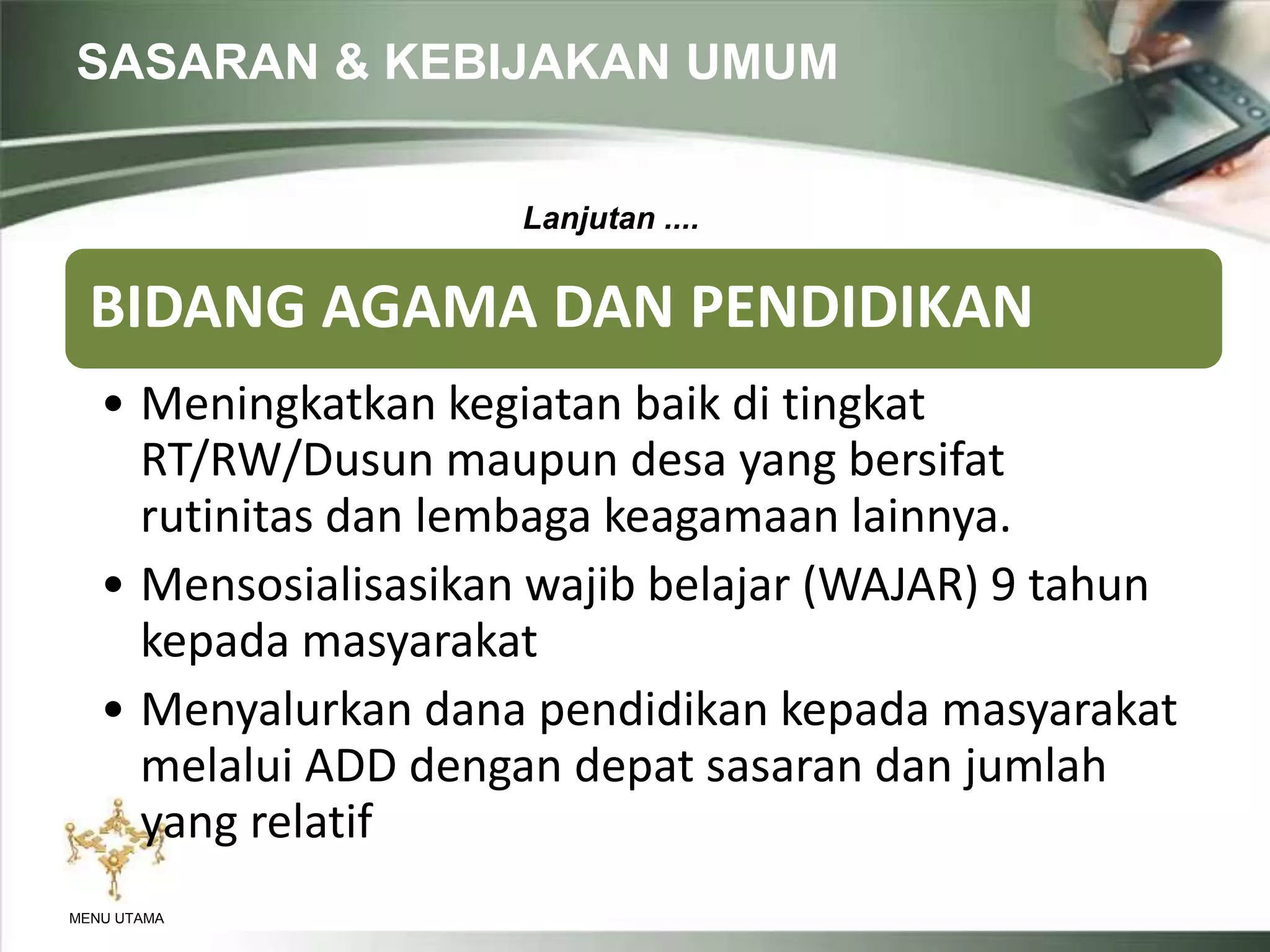 SASARAN & KEBIJAKAN UMUM
MENU UTAMA
BIDANG AGAMA DAN PENDIDIKAN
• Meningkatkan kegiatan baik di tingkat
RT/RW/Dusun maupun desa yang bersifat
rutinitas dan lembaga keagamaan lainnya.
• Mensosialisasikan wajib belajar (WAJAR) 9 tahun
kepada masyarakat
• Menyalurkan dana pendidikan kepada masyarakat
melalui ADD dengan depat sasaran dan jumlah
yang relatif
Lanjutan ....
 