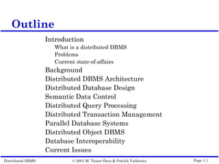 Distributed DBMS © 2001 M. Tamer Özsu & Patrick Valduriez Page 1.1
Outline
Introduction
What is a distributed DBMS
Problems
Current state-of-affairs
Background
Distributed DBMS Architecture
Distributed Database Design
Semantic Data Control
Distributed Query Processing
Distributed Transaction Management
Parallel Database Systems
Distributed Object DBMS
Database Interoperability
Current Issues
 