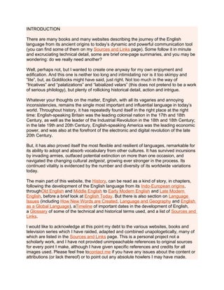 INTRODUCTION
There are many books and many websites describing the journey of the English
language from its ancient origins to today’s dynamic and powerful communication tool
(you can find some of them on my Sources and Links page). Some follow it in minute
and excruciating technical detail, some are brief one-page summaries, and you may be
wondering: do we really need another?
Well, perhaps not, but I wanted to create one anyway for my own enjoyment and
edification. And this one is neither too long and intimidating nor is it too skimpy and
“lite”, but, as Goldilocks might have said, just right. Not too much in the way of
“fricatives” and “palatizations” and “labialized velars” (this does not pretend to be a work
of serious philology), but plenty of rollicking historical detail, action and intrigue.
Whatever your thoughts on the matter, English, with all its vagaries and annoying
inconsistencies, remains the single most important and influential language in today’s
world. Throughout history, it has repeatedly found itself in the right place at the right
time: English-speaking Britain was the leading colonial nation in the 17th and 18th
Century, as well as the leader of the Industrial Revolution in the 18th and 18th Century;
in the late 19th and 20th Century, English-speaking America was the leading economic
power, and was also at the forefront of the electronic and digital revolution of the late
20th Century.
But, it has also proved itself the most flexible and resilient of languages, remarkable for
its ability to adopt and absorb vocabulary from other cultures. It has survived incursions
by invading armies, outfaced potential extinction on more than one occasion, and
navigated the changing cultural zeitgeist, growing ever stronger in the process. Its
continued vitality is evidenced by the number and diversity of its worldwide variations
today.
The main part of this website, the History, can be read as a kind of story, in chapters,
following the development of the English language from its Indo-European origins,
throughOld English and Middle English to Early Modern English and Late Modern
English, before a brief look at English Today. But there is also section on Language
Issues (including How New Words are Created, Language and Geography and English
as a Global Language), aTimeline of important dates in the development of English,
a Glossary of some of the technical and historical terms used, and a list of Sources and
Links.
I would like to acknowledge at this point my debt to the various websites, books and
television series which I have raided, adapted and combined unapologetically, many of
which are listed in the Sources and Links page. This is a personal project not a
scholarly work, and I have not provided unimpeachable references to original sources
for every point I make, although I have given specific references and credits for all
images used. Please feel free tocontact me if you have any issues about the content or
attributions (or lack thereof) or to point out any absolute howlers I may have made.
 