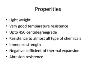 Properities
• Light weight
• Very good tempareture resistence
• Upto 450 centidegreegrade
• Resistence to almost all type of chemicals
• Immense strength
• Negative cofficient of thermal expansion
• Abrasion resistence
 