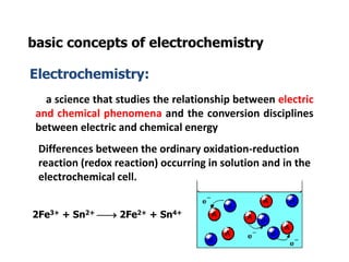 basic concepts of electrochemistry
Electrochemistry:
a science that studies the relationship between electric
and chemical phenomena and the conversion disciplines
between electric and chemical energy
Differences between the ordinary oxidation-reduction
reaction (redox reaction) occurring in solution and in the
electrochemical cell.
2Fe3+ + Sn2+  2Fe2+ + Sn4+
 