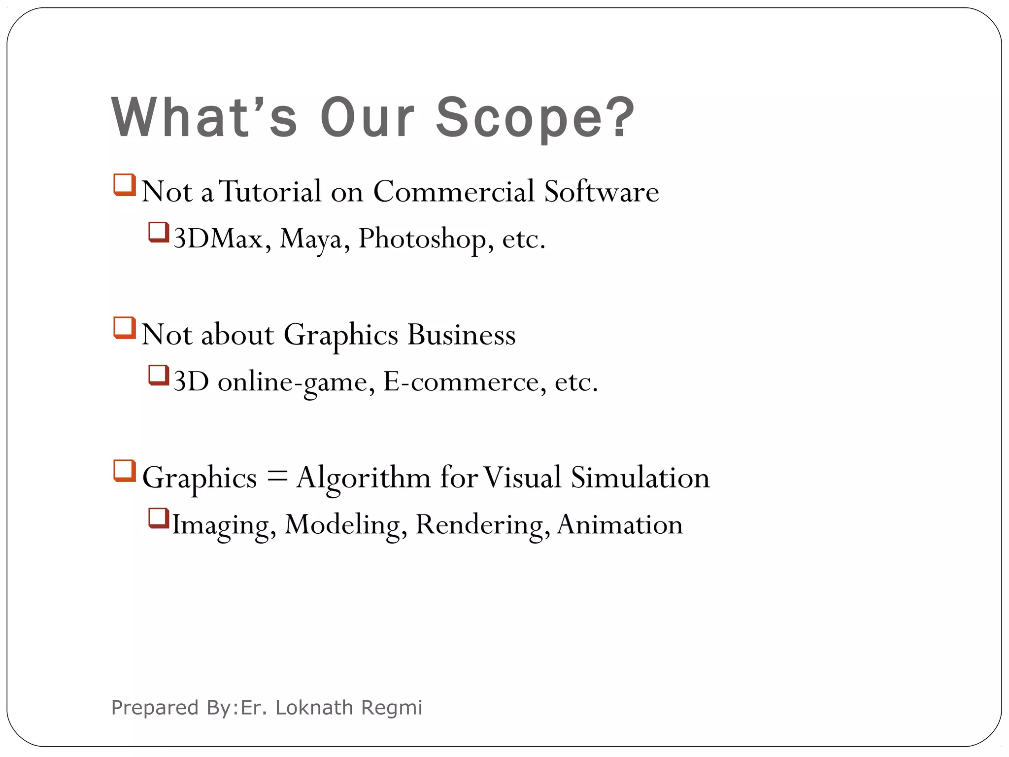 What’s Our Scope?
Prepared By:Er. Loknath Regmi
Not aTutorial on Commercial Software
3DMax, Maya, Photoshop, etc.
Not about Graphics Business
3D online-game, E-commerce, etc.
Graphics = Algorithm forVisual Simulation
Imaging, Modeling, Rendering,Animation
 