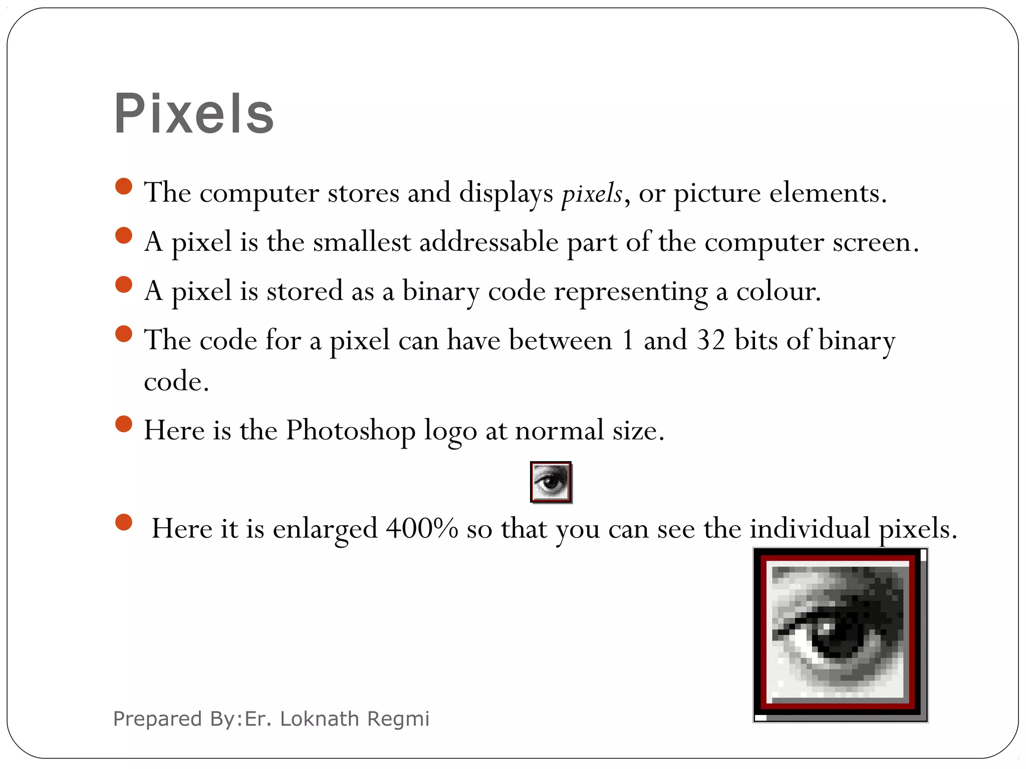 Pixels
The computer stores and displays pixels, or picture elements.
A pixel is the smallest addressable part of the computer screen.
A pixel is stored as a binary code representing a colour.
The code for a pixel can have between 1 and 32 bits of binary
code.
Here is the Photoshop logo at normal size.
 Here it is enlarged 400% so that you can see the individual pixels.
Prepared By:Er. Loknath Regmi
 