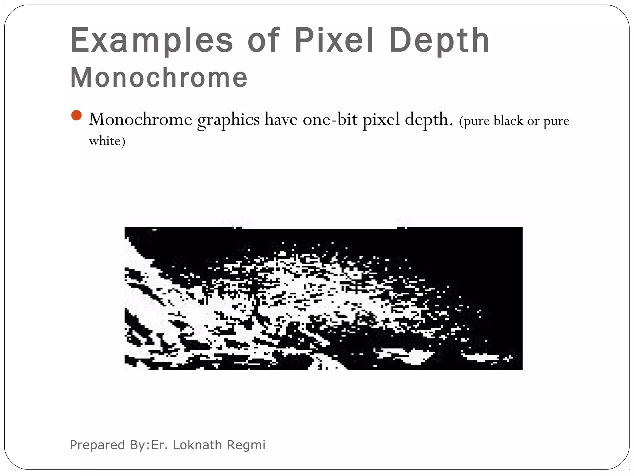 Examples of Pixel Depth
Monochrome
Monochrome graphics have one-bit pixel depth. (pure black or pure
white)
Prepared By:Er. Loknath Regmi
 