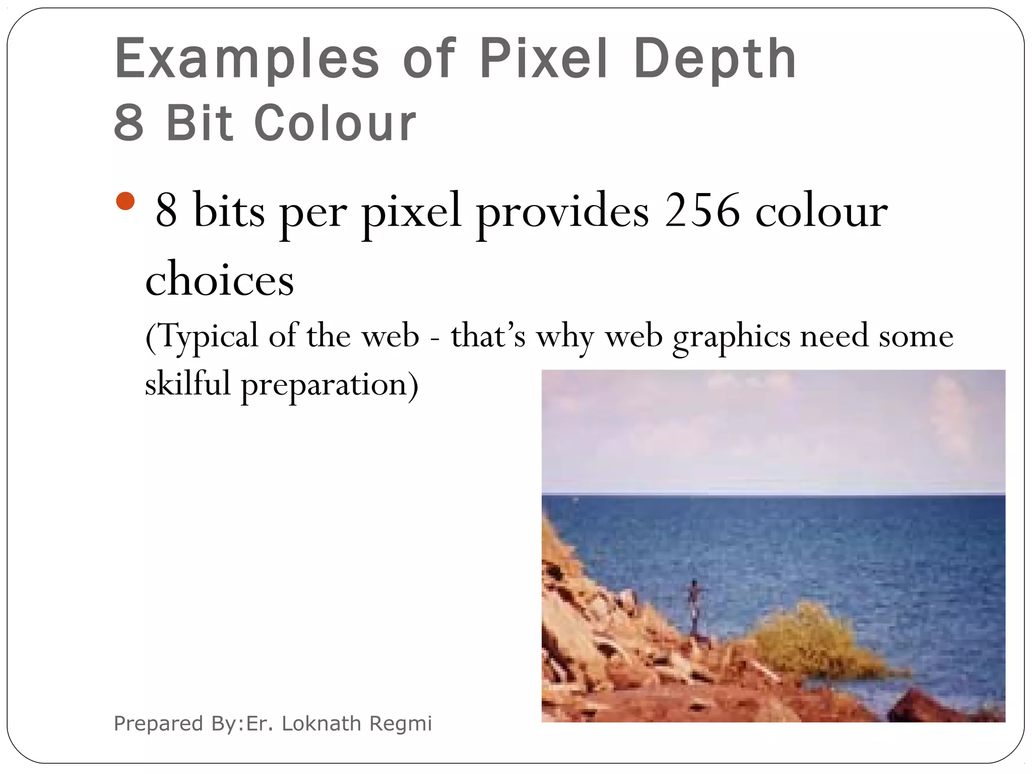 Examples of Pixel Depth
8 Bit Colour
 8 bits per pixel provides 256 colour
choices
(Typical of the web - that’s why web graphics need some
skilful preparation)
Prepared By:Er. Loknath Regmi
 